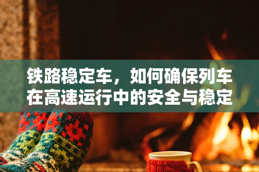铁路稳定车，如何确保列车在高速运行中的安全与稳定？