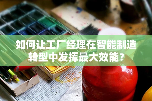 如何让工厂经理在智能制造转型中发挥最大效能？