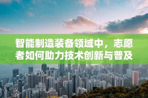 智能制造装备领域中，志愿者如何助力技术创新与普及？