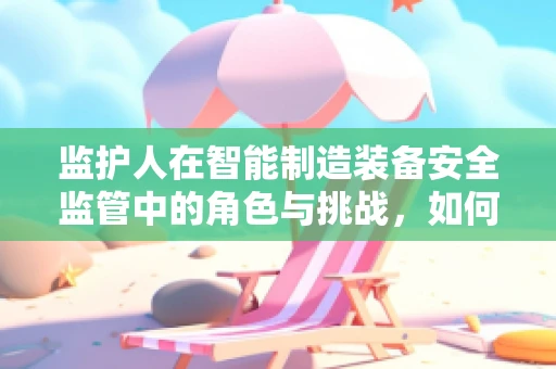 监护人在智能制造装备安全监管中的角色与挑战，如何确保‘智能’不失控？