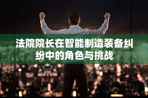 法院院长在智能制造装备纠纷中的角色与挑战