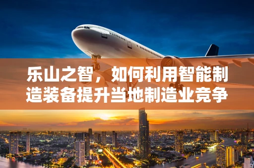 乐山之智，如何利用智能制造装备提升当地制造业竞争力？