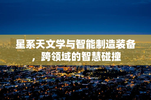 星系天文学与智能制造装备，跨领域的智慧碰撞