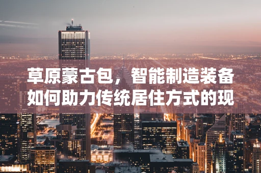 草原蒙古包，智能制造装备如何助力传统居住方式的现代化转型？