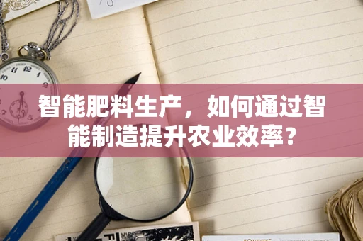 智能肥料生产，如何通过智能制造提升农业效率？