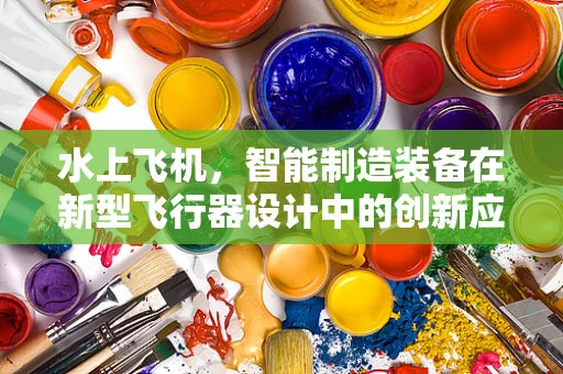 水上飞机，智能制造装备在新型飞行器设计中的创新应用？