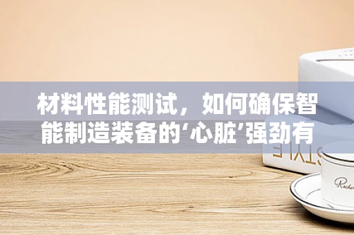 材料性能测试，如何确保智能制造装备的‘心脏’强劲有力？