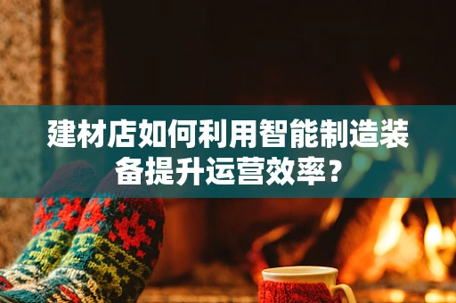 建材店如何利用智能制造装备提升运营效率？