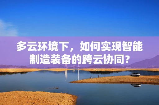 多云环境下，如何实现智能制造装备的跨云协同？