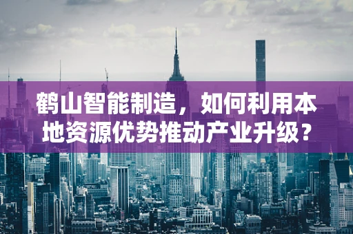 鹤山智能制造，如何利用本地资源优势推动产业升级？