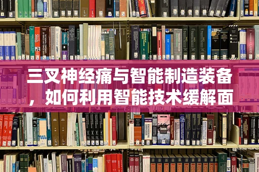 三叉神经痛与智能制造装备，如何利用智能技术缓解面部疼痛？
