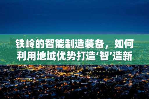 铁岭的智能制造装备，如何利用地域优势打造‘智’造新篇章？