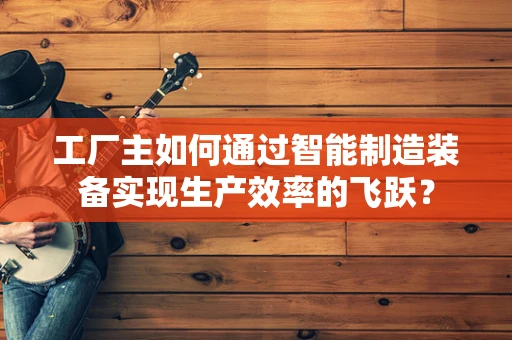 工厂主如何通过智能制造装备实现生产效率的飞跃？