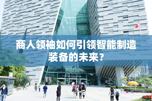 商人领袖如何引领智能制造装备的未来？
