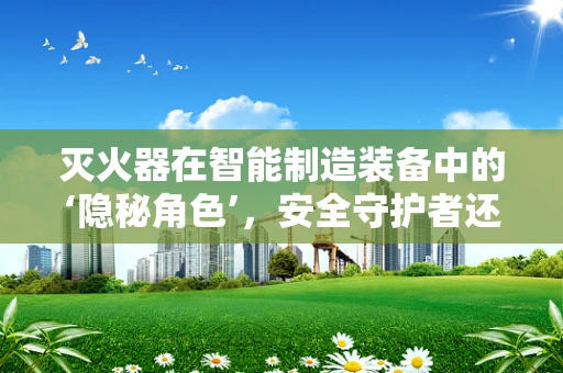 灭火器在智能制造装备中的‘隐秘角色’，安全守护者还是多余之举？