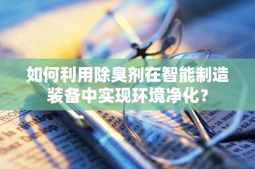 如何利用除臭剂在智能制造装备中实现环境净化？