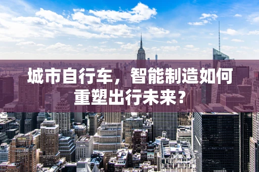 城市自行车，智能制造如何重塑出行未来？
