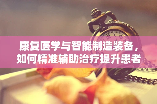 康复医学与智能制造装备，如何精准辅助治疗提升患者生活质量？