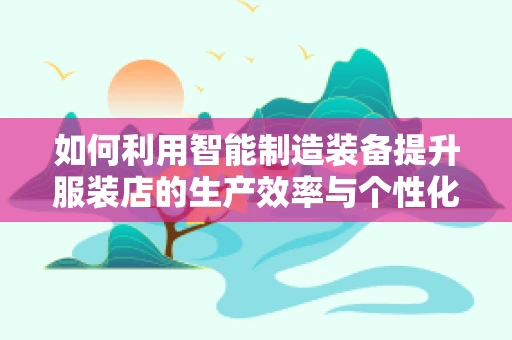 如何利用智能制造装备提升服装店的生产效率与个性化定制能力？