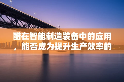 醋在智能制造装备中的应用，能否成为提升生产效率的‘秘密武器’？