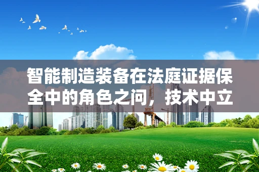 智能制造装备在法庭证据保全中的角色之问，技术中立与法律公正的平衡？