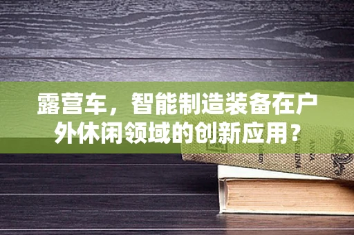 露营车，智能制造装备在户外休闲领域的创新应用？