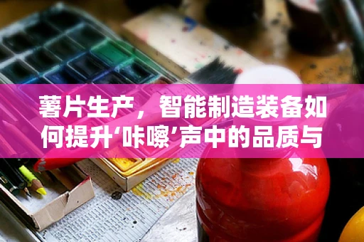 薯片生产，智能制造装备如何提升‘咔嚓’声中的品质与效率？