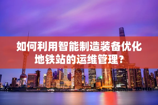 如何利用智能制造装备优化地铁站的运维管理？