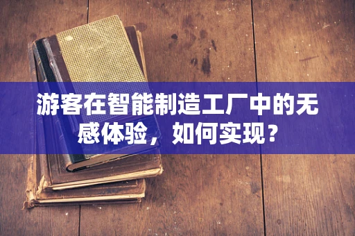 游客在智能制造工厂中的无感体验，如何实现？