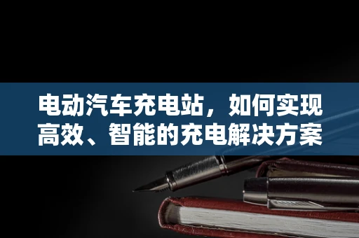 电动汽车充电站，如何实现高效、智能的充电解决方案？