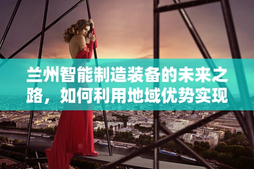 兰州智能制造装备的未来之路，如何利用地域优势实现跨越式发展？