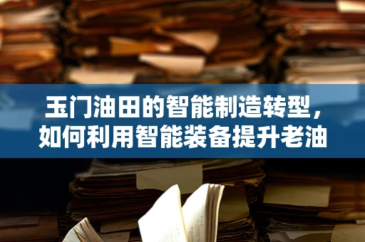 玉门油田的智能制造转型，如何利用智能装备提升老油田的开采效率？