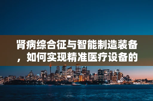 肾病综合征与智能制造装备，如何实现精准医疗设备的设计与生产？