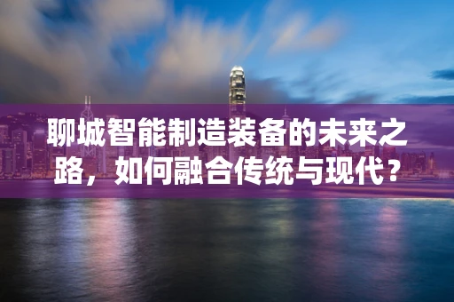 聊城智能制造装备的未来之路，如何融合传统与现代？