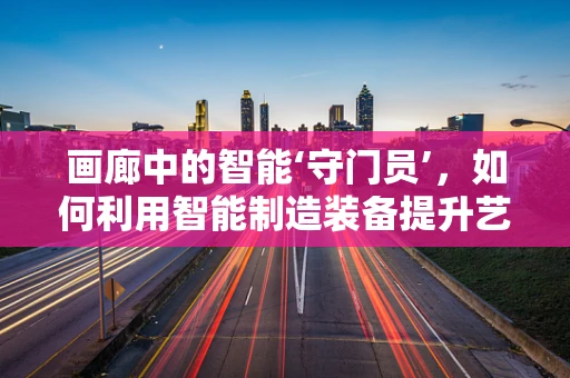画廊中的智能‘守门员’，如何利用智能制造装备提升艺术品保护与展示？