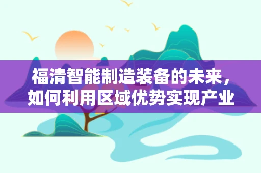 福清智能制造装备的未来，如何利用区域优势实现产业升级？