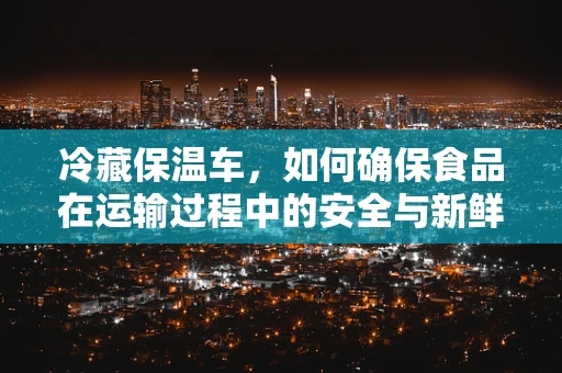 冷藏保温车，如何确保食品在运输过程中的安全与新鲜？