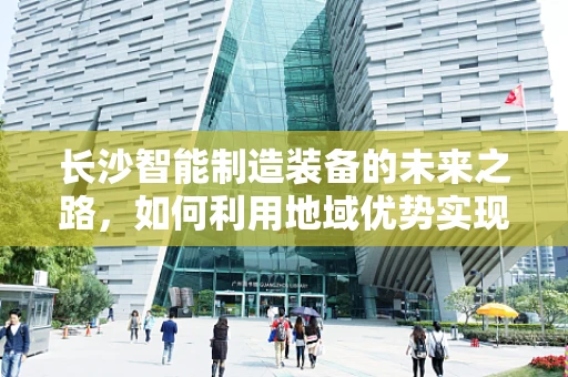 长沙智能制造装备的未来之路，如何利用地域优势实现产业升级？