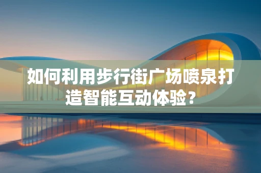 如何利用步行街广场喷泉打造智能互动体验？