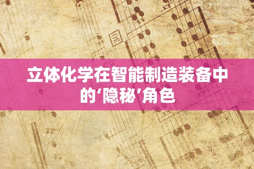 立体化学在智能制造装备中的‘隐秘’角色