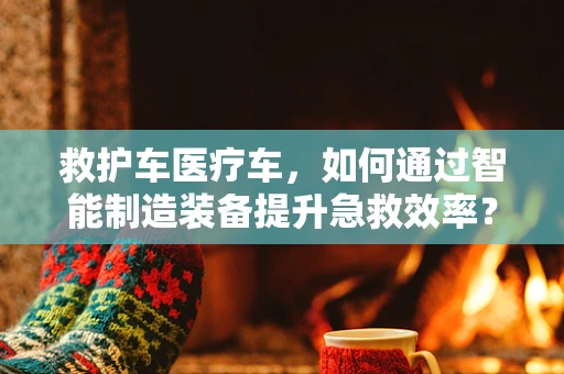 救护车医疗车，如何通过智能制造装备提升急救效率？