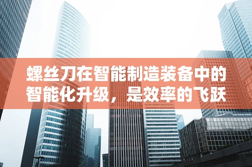 螺丝刀在智能制造装备中的智能化升级，是效率的飞跃还是过度的自动化？