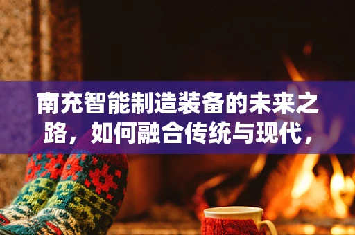 南充智能制造装备的未来之路，如何融合传统与现代，实现产业升级？