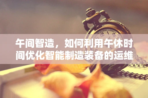 午间智造，如何利用午休时间优化智能制造装备的运维效率？