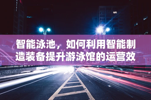 智能泳池，如何利用智能制造装备提升游泳馆的运营效率？