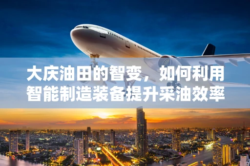 大庆油田的智变，如何利用智能制造装备提升采油效率？