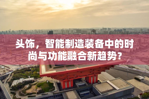 头饰，智能制造装备中的时尚与功能融合新趋势？