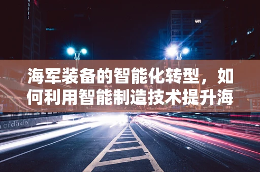 海军装备的智能化转型，如何利用智能制造技术提升海上作战能力？