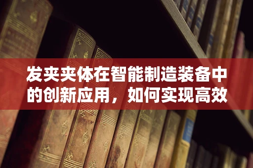 发夹夹体在智能制造装备中的创新应用，如何实现高效、精准的制造？