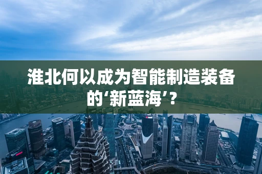 淮北何以成为智能制造装备的‘新蓝海’？